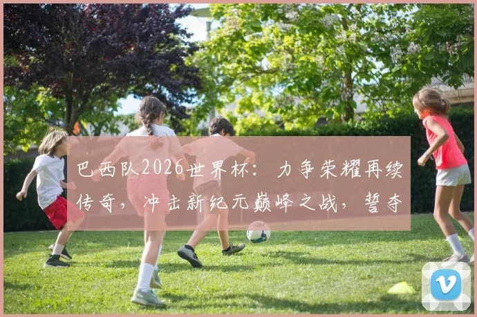 巴西队2026世界杯：力争荣耀再续传奇，冲击新纪元巅峰之战，誓夺荣耀
